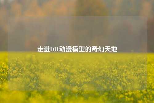 走进LOL动漫模型的奇幻天地