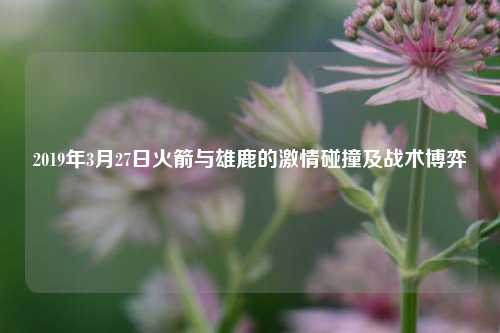 2019年3月27日火箭与雄鹿的激情碰撞及战术博弈