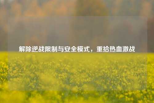 解除逆战限制与安全模式,重拾热血激战