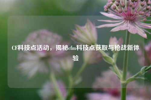 CF科技点活动，揭秘cfm科技点获取与枪战新体验