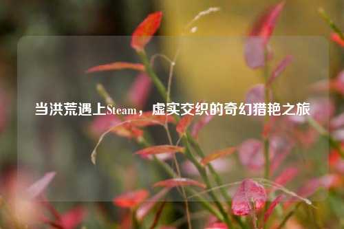 当洪荒遇上Steam,虚实交织的奇幻猎艳之旅