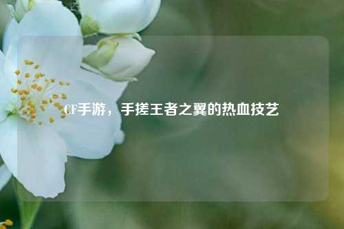 CF手游,手搓王者之翼的热血技艺