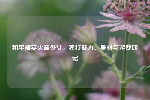 和平精英火箭少女,独特魅力、身材与游戏印记