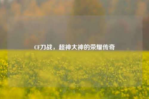 CF刀战,超神大神的荣耀传奇