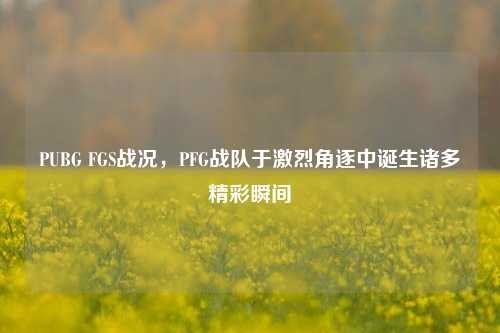 PUBG FGS战况，PFG战队于激烈角逐中诞生诸多精彩瞬间