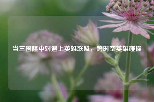 当三国隆中对遇上英雄联盟,跨时空英雄碰撞