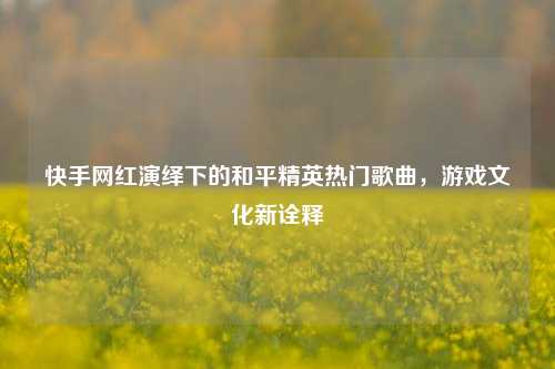 快手网红演绎下的和平精英热门歌曲,游戏文化新诠释