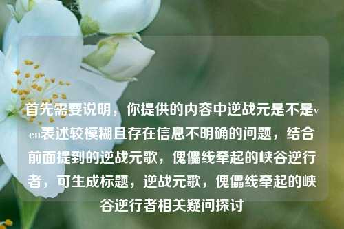 首先需要说明，你提供的内容中逆战元是不是ven表述较模糊且存在信息不明确的问题，结合前面提到的逆战元歌，傀儡线牵起的峡谷逆行者，可生成标题，逆战元歌，傀儡线牵起的峡谷逆行者相关疑问探讨