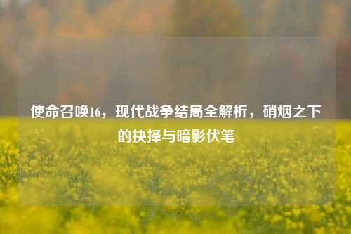 使命召唤16,现代战争结局全解析,硝烟之下的抉择与暗影伏笔