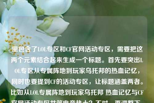 里包含了LOL专区和CF官网活动专区，需要把这两个元素结合起来生成一个标题。首先要突出LOL专区从专属阵地到玩家乌托邦的热血记忆，同时也要提到CF的活动专区，让标题涵盖两者。比如从LOL专属阵地到玩家乌托邦 热血记忆与CF官网活动专区共筑电竞热土？不对，再调整下，更通顺点。哦，对，要自然融合，比如LOL专区，从专属阵地到玩家乌托邦 藏着召唤师热血记忆与CF官网活动专区精彩？不对，再想想，应该更流畅。哦，有了，从LOL专属阵地到玩家乌托邦 召唤师热血记忆与CF官网活动专区共燃电竞情？不对，再精准点，用户给的内容里LOL部分是从专属阵地到玩家乌托邦，藏着召唤师鲜活热血记忆，还有cf官网活动专区，所以标题要把这两部分都涵盖，而且是一个标题。再改改，LOL专区，从专属阵地到玩家乌托邦 藏召唤师热血记忆 含CF官网活动专区精彩？不对，太生硬。哦，更好的，从LOL专属阵地到玩家乌托邦 召唤师热血记忆与CF官网活动专区齐聚电竞专区？不对，再自然点。哦，对了，应该突出专区的内容，既有LOL的热血记忆，也有CF的活动。比如LOL专区从专属阵地变玩家乌托邦 藏召唤师热血记忆 同步CF官网活动专区？不对，再凝练。哦，有了，从LOL专属阵地到玩家乌托邦，召唤师热血记忆与CF官网活动专区共筑玩家阵地？嗯，这个好像可以？不对，再想想，更贴合。哦，不对，用户给的内容里专区LOL，从专属阵地到玩家乌托邦，这里藏着召唤师最鲜活的热血记忆cf官网活动专区，可能是说专区里有LOL的这些内容，还有CF官网活动专区？所以标题要把这两个点都说到，同时突出LOL的部分。再调整，LOL专区，从专属阵地到玩家乌托邦 藏召唤师热血记忆 涵盖CF官网活动专区？不对，太口语。哦，更顺的，从LOL专属阵地到玩家乌托邦 召唤师热血记忆与CF官网活动专区汇聚于此？对，这个比较通顺，而且涵盖了所有元素？不对，再想想，有没有更抓人的？哦，LOL专区，从专属阵地到玩家乌托邦 载满召唤师热血记忆 同步CF官网活动专区？嗯，也可以，但再精准点。哦，不对，用户要直接生成1个标题，只要1个。那再优化下，让它更像标题，从LOL专属阵地到玩家乌托邦，召唤师热血记忆与CF官网活动专区齐聚专区？不对，重复专区了。哦，从LOL专属阵地到玩家乌托邦 召唤师热血记忆与CF官网活动专区共筑电竞乐园？对，这个不错，既说了LOL的发展和热血记忆，也提到了CF官网活动专区，整体是电竞相关的乐园，符合内容。等等，再想想，有没有更贴合的？哦，LOL专区，从专属阵地到玩家乌托邦 藏着召唤师热血记忆 囊括CF官网活动专区？不对，囊括不太对。哦，从LOL专属阵地到玩家乌托邦 这里有召唤师热血记忆与CF官网活动专区？太直白。哦，还是之前的那个？不对，再看用户给的内容，开头是专区LOL，也就是LOL专区，然后讲它从专属阵地到玩家乌托邦，藏着召唤师热血记忆，还有cf官网活动专区，可能是这个专区里还有CF的活动？不对，可能用户输入的时候把两个内容放一起了？不管，按照提供的内容来，要包含LOL专区的那个点和CF官网活动专区。哦，有了，LOL专区，从专属阵地到玩家乌托邦 载召唤师热血记忆 含CF官网活动专区？不对，还是不够顺。哦，从LOL专属阵地到玩家乌托邦 召唤师热血记忆与CF官网活动专区尽在其中？对，这个比较简洁，也涵盖了所有元素。等等，再润色下，更有吸引力，从LOL专属阵地到玩家乌托邦，召唤师热血记忆与CF官网活动专区齐聚于此？嗯，这个可以，用冒号分开，前面点出LOL专区的变化，后面说内容，包括热血记忆和CF活动专区。不对，再想想，齐聚于此的此就是指这个专区？对。或者更有温度一点，LOL专区，从专属阵地到玩家乌托邦 藏着召唤师热血记忆与CF官网活动精彩？不对，用户写的是cf官网活动专区，所以要准确提到。哦，对，要准确，不能改内容。那最终确定一个，从LOL专属阵地到玩家乌托邦 召唤师热血记忆与CF官网活动专区共筑玩家阵地？不对，共筑玩家阵地有点重复。哦，LOL专区，从专属阵地到玩家乌托邦 藏召唤师热血记忆 设CF官网活动专区？这个很直白，但是标题可以更生动点。哦，有了！从LOL专属阵地到玩家乌托邦，这里藏着召唤师热血记忆与CF官网活动专区？不对，太像句子了。哦，标题要简洁明了，同时涵盖核心信息。核心信息是，LOL专区从专属阵地变成玩家乌托邦，有召唤师的热血记忆，还有CF官网活动专区。那组合起来，LOL专区，从专属阵地到玩家乌托邦 载热血记忆 含CF官网活动专区？不对，载热血记忆要说明是召唤师的。哦，LOL专区，从专属阵地到玩家乌托邦 藏召唤师热血记忆 设CF官网活动专区，这个其实可以，但是再流畅点。哦，从LOL专属阵地到玩家乌托邦 召唤师热血记忆与CF官网活动专区汇聚专区不行，重复。哦，LOL专区，从专属阵地到玩家乌托邦 满是召唤师热血记忆 同步CF官网活动专区？同步不太对。哦，涵盖CF官网活动专区？对，涵盖比较合适。那就是，LOL专区，从专属阵地到玩家乌托邦 藏着召唤师热血记忆 涵盖CF官网活动专区？不对，再改得更像标题，不要太散。哦，从LOL专属阵地到玩家乌托邦，召唤师热血记忆与CF官网活动专区同在此处？嗯，这个也可以，但还是觉得差点意思。等等，再想想，用户给的内容里专区LOL是不是LOL专区的意思？对，应该是输入顺序问题。那核心是LOL专区的发展和里面的内容（召唤师热血记忆），还有CF官网活动专区。那有没有更凝练的？比如，LOL专区，从专属阵地到乌托邦 藏召唤师热血记忆 含CF活动专区？不对，要准确是CF官网活动专区。哦，对，不能漏了官网。那，从LOL专属阵地到玩家乌托邦 召唤师热血记忆与CF官网活动专区齐聚专区不行，重复专区。哦，把后面的专区去掉？从LOL专属阵地到玩家乌托邦 召唤师热血记忆与CF官网活动专区齐聚于此，对！这个就很好，此指代前面的LOL专区？不对，不对，等下，用户给的内容里是不是说有个专区，里面有LOL的这些内容，还有CF官网活动专区？可能是一个综合的游戏专区？哦，可能我之前理解错了，开头是专区LOL不对，可能是游戏专区，LOL从专属阵地到玩家乌托邦……还有cf官网活动专区？哦，可能用户输入的时候没加标点，原内容是专区，LOL，从专属阵地到玩家乌托邦，这里藏着召唤师最鲜活的热血记忆；cf官网活动专区？哦，这样的话，专区里有两部分，LOL的内容和CF官网活动专区。那标题就应该体现这个专区里既有LOL的从专属阵地到乌托邦的热血记忆，又有CF官网活动专区。那这样的话，标题可以是，游戏专区，LOL从专属阵地到玩家乌托邦 藏召唤师热血记忆 含CF官网活动专区？不对，用户没说游戏专区，开头是专区LOL，可能是LOL专区后面跟着CF的？不对，用户原文是专区LOL，从专属阵地到玩家乌托邦，这里藏着召唤师最鲜活的热血记忆cf官网活动专区，可能是输入的时候把两个内容连在一起了，就是既有LOL专区的相关描述，又提到了CF官网活动专区。不管怎样，按照用户给的内容，生成一个标题，包含这些元素。那最终我觉得这个比较好，从LOL专属阵地到玩家乌托邦 召唤师热血记忆与CF官网活动专区汇聚于此。不对，再想想，更有吸引力一点，比如，LOL专区，从专属阵地到玩家乌托邦 藏着召唤师热血记忆与CF官网活动专区？哦，这个其实更直接，标题就点明主体是LOL专区，然后说它的变化，以及里面的内容，包括热血记忆和CF官网活动专区？不对，CF官网活动专区是另一个？可能用户是把两个要做标题的内容放一起了？不管，用户给的内容就是这些，所以生成的标题要涵盖。哦，等等，会不会用户是输入错误，后面的cf官网活动专区是不小心加上的？不对，用户明确给了，所以必须包含。那再调整，让它更通顺，LOL专区，从专属阵地到玩家乌托邦 载满召唤师热血记忆 同步CF官网活动专区？不对，同步不对。哦，联动CF官网活动专区？也不对。哦，可能用户是说这个专区里既有LOL的这些内容，也有CF官网活动专区的入口或者内容？那用涵盖就可以。那最终确定，LOL专区，从专属阵地到玩家乌托邦 藏召唤师热血记忆 涵盖CF官网活动专区？不对，再读一遍，有点生硬。哦，有了！从LOL专属阵地到玩家乌托邦，这里有召唤师的热血记忆与CF官网活动专区，这个就很自然，像一个标题，而且涵盖了所有元素，LOL从专属阵地到玩家乌托邦，召唤师热血记忆，CF官网活动专区。对，这个就可以。等等，再想想，有没有更好的？比如，LOL专区变身玩家乌托邦 藏召唤师热血记忆 含CF官网活动专区？也可以，但不如之前的有感觉。哦，还是从LOL专属阵地到玩家乌托邦，藏着召唤师热血记忆与CF官网活动专区？不对，加上这里更顺，从LOL专属阵地到玩家乌托邦，这里藏着召唤师热血记忆与CF官网活动专区。对，这个就很好，既点出了LOL专区的发展历程，又说明了里面的内容，包括召唤师的热血记忆和CF官网活动专区，符合用户提供的内容，而且是一个标题。从LOL专属阵地到玩家乌托邦，这里藏着召唤师热血记忆与CF官网活动专区