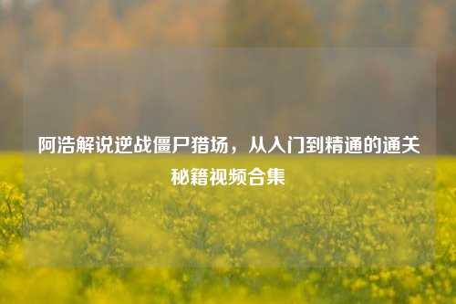 阿浩解说逆战僵尸猎场,从入门到精通的通关秘籍视频合集
