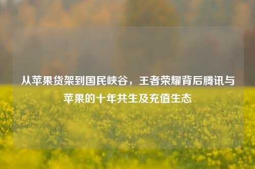 从苹果货架到国民峡谷，王者荣耀背后腾讯与苹果的十年共生及充值生态
