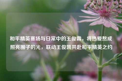 和平精英赛场与日常中的王俊霖，将热爱熬成照亮圈子的光，联动王俊凯共赴和平精英之约