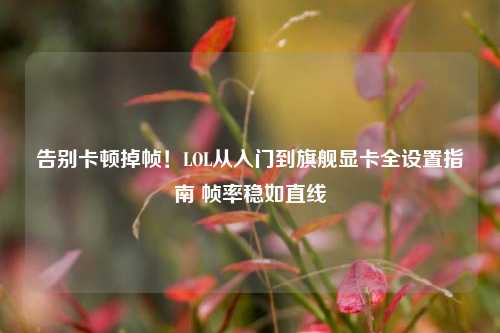 告别卡顿掉帧!LOL从入门到旗舰显卡全设置指南 帧率稳如直线