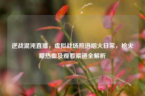 逆战混沌直播，虚拟战场照进烟火日常，枪火藏热血及观看渠道全解析