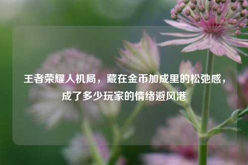 王者荣耀人机局,藏在金币加成里的松弛感,成了多少玩家的情绪避风港