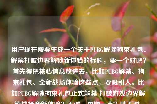 用户现在需要生成一个关于PUBG解除拘束礼包、解禁打破边界解锁新体验的标题,要一个对吧?首先得把核心信息放进去,比如PUBG解禁、拘束礼包、全新战场体验这些点,要吸引人。比如PUBG解除拘束礼包正式解禁 打破游戏边界解锁战场全新体验?不对,再顺一点?哦不对,用户给的还有pupg是打错了吧,应该是PUBG。对,要准确,把核心要素都涵盖,解禁、拘束礼包、打破边界、新体验。等下,再凝练点?不对,要准确传达。哦,PUBG解除拘束礼包重磅解禁 打破游戏边界解锁战场全新体验?不对,会不会太普通?不对,用户要直接根据内容来,就一个。等下,再看内容,PUBG解除拘束礼包,打破游戏边界,解锁战场全新体验pupg解禁。哦,对,核心是PUBG解禁,推出解除拘束礼包,带来打破边界的全新战场体验。那整合一下,就PUBG解除拘束礼包正式解禁 打破边界解锁战场全新体验?不对,要不要更顺?哦,不对,有没有更抓眼球?不对,用户说直接生成1个,只要1个。等下,再调整,把核心都放进去,不要错字,那个pupg是打错的PUBG对吧。对,就,PUBG解除拘束礼包重磅解禁 打破游戏边界解锁战场全新体验?不对,会不会重复?哦,重磅解禁可以,或者直接?等下,再想想,有没有更贴合?哦,不对,用户要的是直接根据内容,那准确就行。不对,再看,PUBG解除拘束礼包上线即解禁 打破游戏边界解锁战场全新体验?不,不对,内容里说的是解除拘束礼包,还有解禁,打破边界,新体验。哦,对,就这个吧?等下,不对,再精准点,PUBG正式解禁 解除拘束礼包打破边界解锁战场全新体验?哦,这个好像逻辑更顺?不对,再读,PUBG正式解禁,解除拘束礼包打破游戏边界解锁战场全新体验?用冒号?或者不用?不对,标题要通顺。哦,PUBG解除拘束礼包重磅解禁 打破游戏边界解锁战场全新体验,对,这个就可以,涵盖了所有核心要素,主体PUBG,核心物品解除拘束礼包,事件是解禁,效果是打破游戏边界、解锁战场全新体验,完全对应给的内容。对,就这个。PUBG解除拘束礼包重磅解禁 打破游戏边界解锁战场全新体验