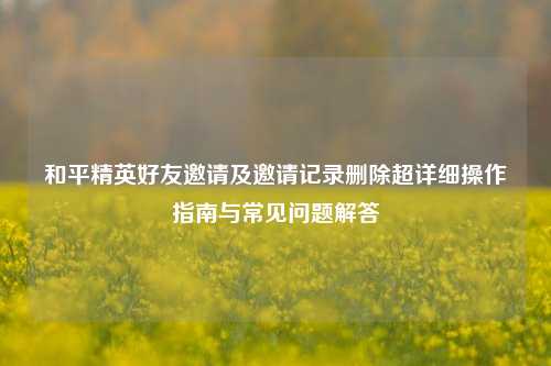 和平精英好友邀请及邀请记录删除超详细操作指南与常见问题解答