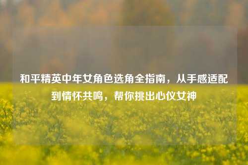 和平精英中年女角色选角全指南,从手感适配到情怀共鸣,帮你挑出心仪女神