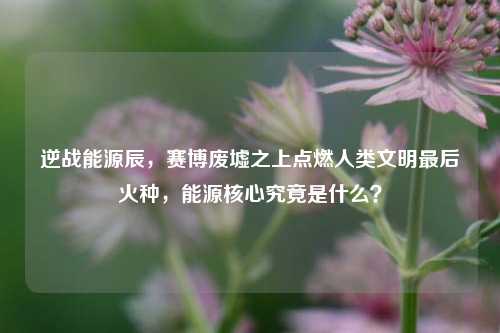 逆战能源辰，赛博废墟之上点燃人类文明最后火种，能源核心究竟是什么？