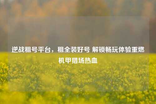 逆战租号平台,租全装好号 解锁畅玩体验重燃机甲猎场热血