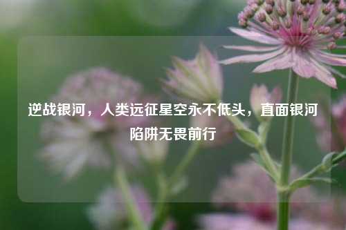 逆战银河，人类远征星空永不低头，直面银河陷阱无畏前行