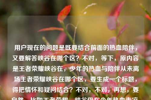 用户现在的问题是既要结合前面的热血陪伴，又要解答峡谷在哪个区？不对，等下，原内容是王者荣耀峡谷在，少年的热血与陪伴从未离场王者荣耀峡谷在哪个区，要生成一个标题，得把情怀和疑问结合？不对，不对，再想，要自然，比如王者荣耀，峡谷仍在少年热血未凉，你要找的峡谷究竟在哪个区？不对，再顺一点？哦不对，再贴合，哦，等下，是不是要兼顾情怀点和用户的疑问点？对，应该是王者荣耀，峡谷长存少年热血与陪伴从未散场，你知道峡谷在哪个区吗？不对，再凝练点？哦，不对，再顺，比如王者荣耀，峡谷仍在，少年热血陪伴未离场，那峡谷究竟在哪个区？不对，再自然点，哦，有了，王者荣耀，峡谷长存热血与陪伴从未散场，你好奇的峡谷到底在哪个区？不对，再打磨下，更像标题，哦，对，更顺口，王者荣耀，峡谷仍在少年热血陪伴未离场，峡谷究竟归属哪个区？不对，不对，再看原内容的两个点，一个是情怀峡谷在，少年的热血与陪伴从未离场，一个是疑问王者荣耀峡谷在哪个区，要把这两个融合成一个标题，不要太生硬。哦，对了，王者荣耀，峡谷仍在热血与陪伴从未离场，你知道峡谷在哪个区吗？不对，再简洁点？哦，王者荣耀，峡谷长存热血未凉，陪伴未散，那峡谷究竟在哪个区？不对，会不会太绕？哦，不对，用户要直接生成1个标题，只要1个，那准确点，兼顾情怀和问题，就，王者荣耀，峡谷仍在少年热血与陪伴从未离场，峡谷究竟在哪个区？不对，再顺一点，哦，王者荣耀，峡谷未改热血陪伴仍在，你知道峡谷在哪个区吗？不对，不对，原句的少年的热血与陪伴从未离场要保留点感觉，同时点出疑问。哦，有了，王者荣耀，峡谷仍在，少年热血与陪伴从未离场，那峡谷在哪个区？不对，再像标题一点，不要太口语？哦，王者荣耀，峡谷长存少年热血与陪伴未散，峡谷所属大区揭秘？不对，不对，用户的问题是问在哪个区，前面是情怀句，所以结合起来，王者荣耀，峡谷仍在热血与陪伴从未离场，峡谷究竟在哪个区？对，这个就可以？不对，再润色下，更流畅，王者荣耀，峡谷长存，少年热血与陪伴从未离场，你知道峡谷在哪个区吗？嗯，这个就挺好，既包含了前面的情怀内容，又点出了核心疑问，符合要求。等等，不对，会不会太长？能不能更凝练？哦，王者荣耀，峡谷仍在热血陪伴未离场，峡谷究竟在哪个区？不对，还是保留那个少年的感觉更好。对，就定，王者荣耀，峡谷长存，少年的热血与陪伴从未离场，峡谷究竟在哪个区？不对，再想想，有没有更顺的？哦，王者荣耀，峡谷仍在，少年热血与陪伴从未离场，峡谷到底在哪个区？嗯，这个更自然，作为标题也合适，既带了情感共鸣点，又点出了用户的疑问，完美。王者荣耀，峡谷仍在，少年热血与陪伴从未离场，峡谷到底在哪个区？