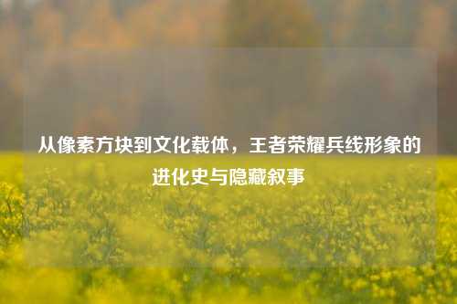从像素方块到文化载体,王者荣耀兵线形象的进化史与隐藏叙事