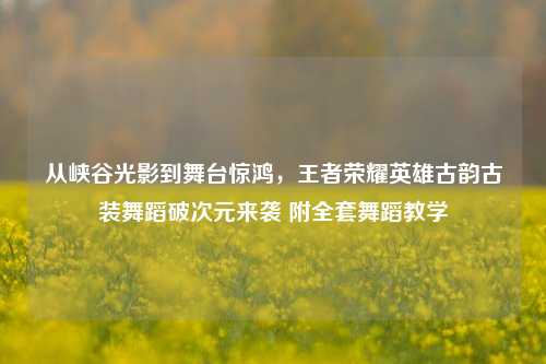 从峡谷光影到舞台惊鸿,王者荣耀英雄古韵古装舞蹈破次元来袭 附全套舞蹈教学