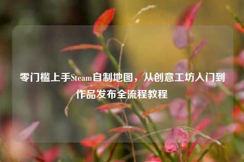 零门槛上手Steam自制地图，从创意工坊入门到作品发布全流程教程