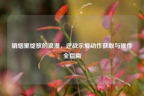硝烟里绽放的浪漫,逆战示爱动作获取与操作全指南