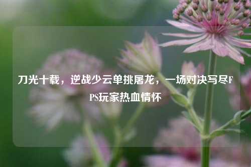 刀光十载,逆战少云单挑屠龙,一场对决写尽FPS玩家热血情怀