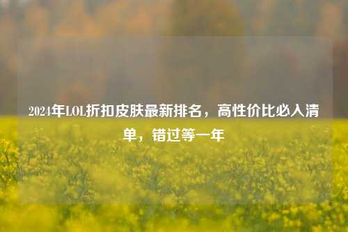 2024年LOL折扣皮肤最新排名，高性价比必入清单，错过等一年