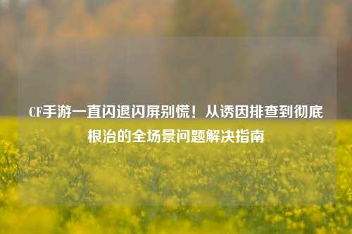 CF手游一直闪退闪屏别慌!从诱因排查到彻底根治的全场景问题解决指南