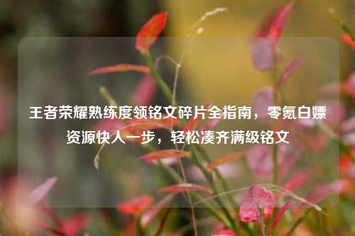 王者荣耀熟练度领铭文碎片全指南，零氪白嫖资源快人一步，轻松凑齐满级铭文