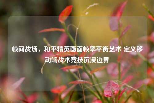 帧间战场,和平精英画面帧率平衡艺术 定义移动端战术竞技沉浸边界