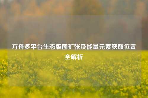 方舟多平台生态版图扩张及能量元素获取位置全解析