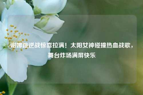 谢娜跳逆战惊喜拉满！太阳女神碰撞热血战歌，舞台炸场满屏快乐