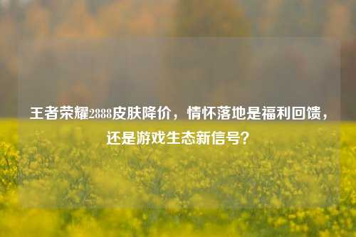 王者荣耀2888皮肤降价，情怀落地是福利回馈，还是游戏生态新信号？