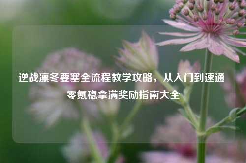 逆战凛冬要塞全流程教学攻略,从入门到速通 零氪稳拿满奖励指南大全