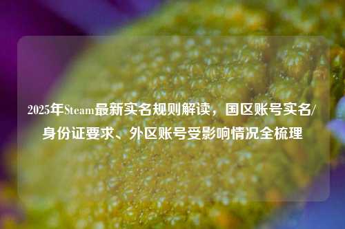 2025年Steam最新实名规则解读，国区账号实名/身份证要求、外区账号受影响情况全梳理