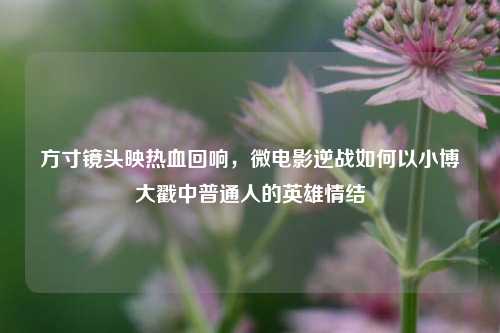 方寸镜头映热血回响,微电影逆战如何以小博大戳中普通人的英雄情结