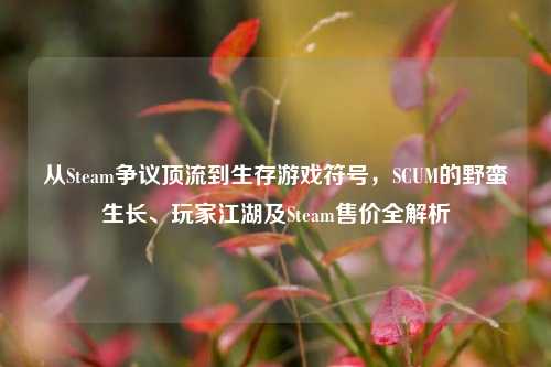 从Steam争议顶流到生存游戏符号,SCUM的野蛮生长、玩家江湖及Steam售价全解析