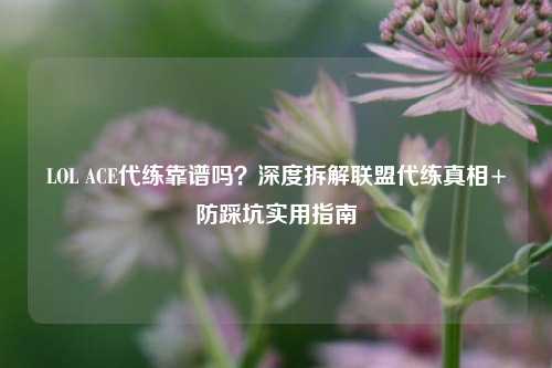 LOL ACE代练靠谱吗?深度拆解联盟代练真相+防踩坑实用指南