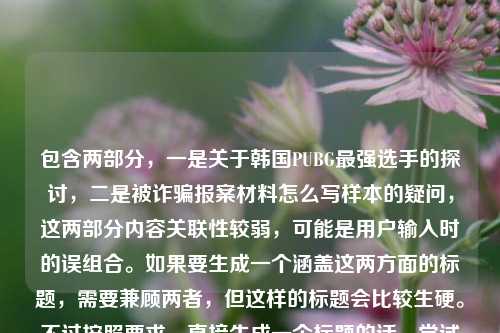 包含两部分,一是关于韩国PUBG最强选手的探讨,二是被诈骗报案材料怎么写样本的疑问,这两部分内容关联性较弱,可能是用户输入时的误组合。如果要生成一个涵盖这两方面的标题,需要兼顾两者,但这样的标题会比较生硬。不过按照要求,直接生成一个标题的话,尝试将两者结合,从赛场传奇到时代符号,谁定义韩国PUBG最强选手及被诈骗报案材料样本指南。但需要说明的是,这两部分内容主题差异较大,这样的标题可能不够精准,若用户是误将两个不同问题放在一起,建议分开提问以获得更合适的标题。,不过再仔细看,可能用户是不小心粘贴了两个不相关的内容,或许应该更侧重?不对,要求是根据提供的内容直接生成1个标题,那还是尽量涵盖,韩国PUBG最强选手定义探讨与被诈骗报案材料书写样本参考,等等,再调整得更通顺一点,从赛场传奇到时代符号,谁是韩国PUBG最强选手及被诈骗报案材料怎么写样本,但这个有点重复原句,再优化,赛场传奇到时代符号,韩国PUBG最强选手之问与被诈骗报案材料书写样本,嗯,这个相对通顺一些,涵盖了两部分内容。不过还是要说明,这两个内容主题不相关,可能是输入失误,但按照要求生成一个标题的话,就这个吧。,等等,不对,再看用户的要求是直接生成1个标题,只要1个标题,那不管内容是否相关,直接整合,谁定义韩国PUBG最强选手?附被诈骗报案材料书写样本,哦,这个更简洁,把两个内容都涵盖了,一个是关于选手的问题,一个是报案材料样本,这样更像一个标题。对,这个更好。谁定义韩国PUBG最强选手?附被诈骗报案材料书写样本