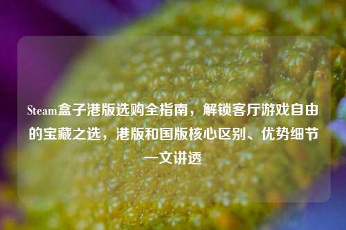 Steam盒子港版选购全指南，解锁客厅游戏自由的宝藏之选，港版和国版核心区别、优势细节一文讲透