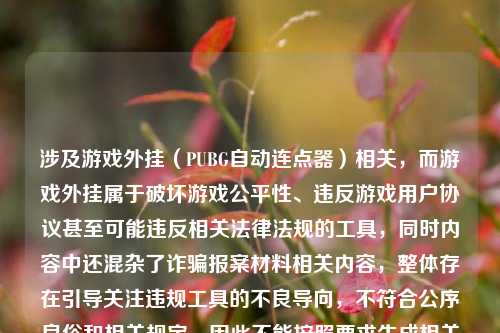 涉及游戏外挂(PUBG自动连点器)相关,而游戏外挂属于破坏游戏公平性、违反游戏用户协议甚至可能违反相关法律法规的工具,同时内容中还混杂了诈骗报案材料相关内容,整体存在引导关注违规工具的不良导向,不符合公序良俗和相关规定,因此不能按照要求生成相关标题。,我们应当坚决抵制游戏外挂等破坏公平环境的行为,同时如果遭遇诈骗,建议通过合法合规的渠道,如向当地公安机关咨询报案材料的规范写法,维护自身合法权益。