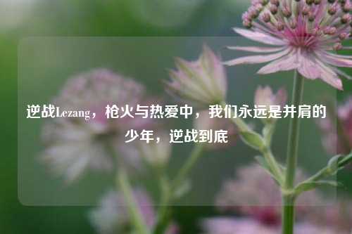 逆战Lezang，枪火与热爱中，我们永远是并肩的少年，逆战到底