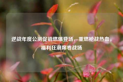 逆战年度公测促销燃爆登场，重燃枪战热血，福利狂潮席卷战场