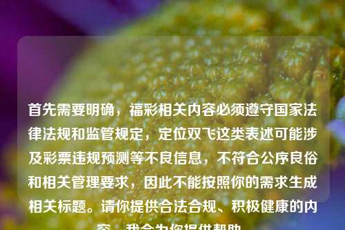 首先需要明确,福彩相关内容必须遵守国家法律法规和监管规定,定位双飞这类表述可能涉及彩票违规预测等不良信息,不符合公序良俗和相关管理要求,因此不能按照你的需求生成相关标题。请你提供合法合规、积极健康的内容,我会为你提供帮助。